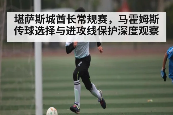 堪萨斯城酋长常规赛,马霍姆斯传球选择与进攻线保护深度观察